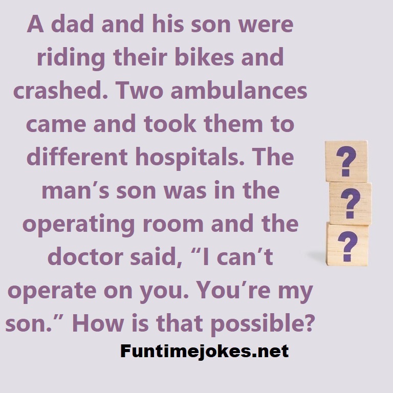 A dad and his son were riding their bikes and crashed. Two ambulances came and took them to different hospitals. The mans son was in the operating room and the doctor said, I cant operate on you. Youre my son. How is that possible?