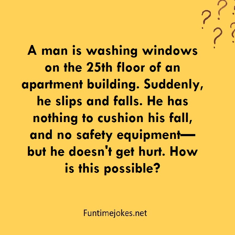 A man is washing windows on the 25th floor of an apartment building. Suddenly, he slips and falls. He has nothing to cushion his fall, and no safety equipment—but he doesn't get hurt. How is this possible?