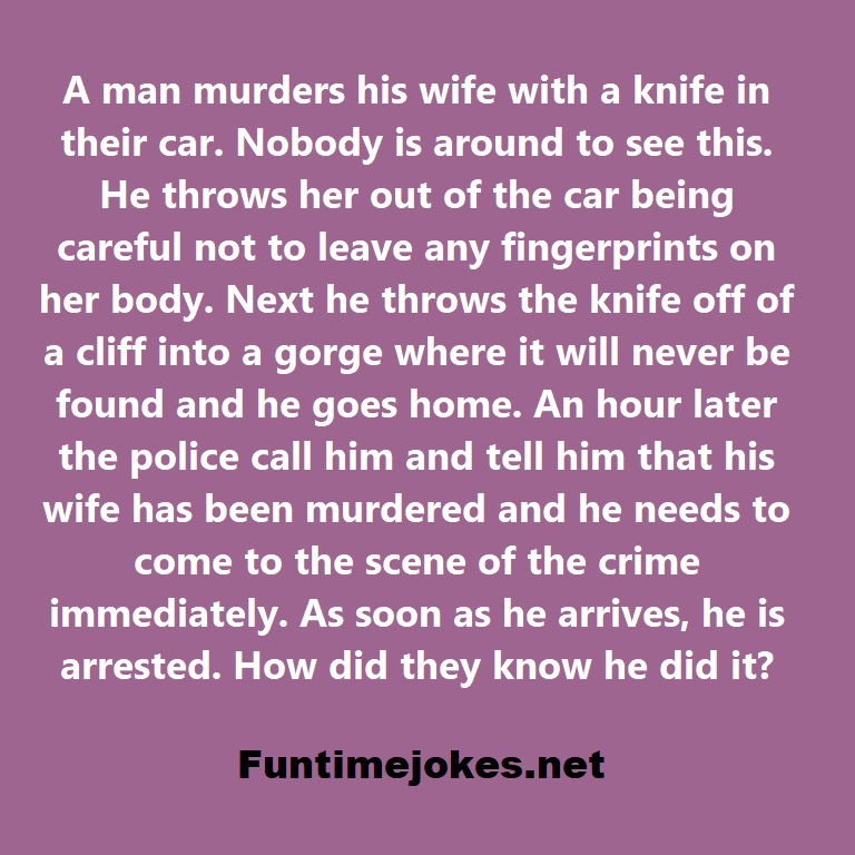 A man murders his wife with a knife in their car. Nobody is around to see this. He throws her out of the car being careful not to leave any fingerprints on her body. Next he throws the knife off of a cliff into a gorge where it will never be found and he goes home. An hour later the police call him and tell him that his wife has been murdered and he needs to come to the scene of the crime immediately. As soon as he arrives, he is arrested. How did they know he did it?