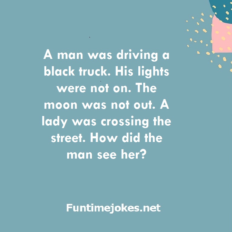A man was driving a black truck. His lights were not on. The moon was not out. A lady was crossing the street. How did the man see her?