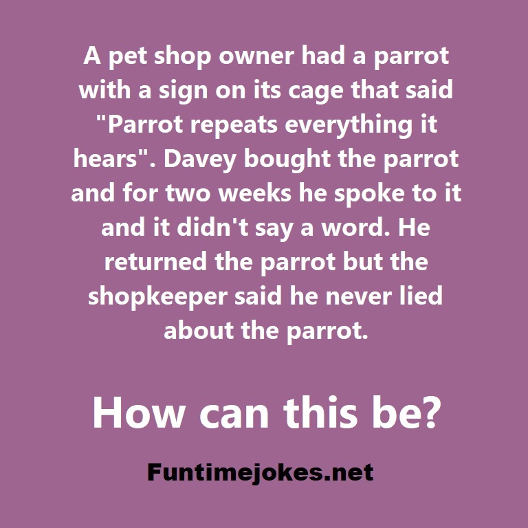 A pet shop owner had a parrot with a sign on its cage that said ; Parrot repeats everything it hears. Davey bought the parrot and for two weeks he spoke to it and it didnt say a word. He returned the parrot but the shopkeeper said he never lied about the parrot. How can this be?