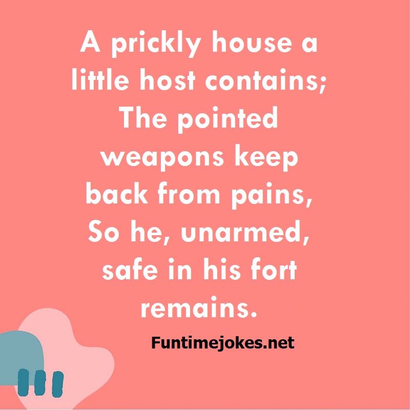 A prickly house a little host contains; The pointed weapons keep back from pains, So he, unarmed, safe in his fort remains.