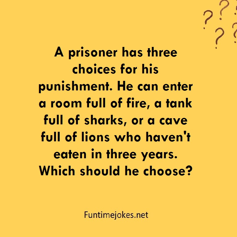 A prisoner has three choices for his punishment. He can enter a room full of fire, a tank full of sharks, or a cave full of lions who haven't eaten in three years. Which should he choose?