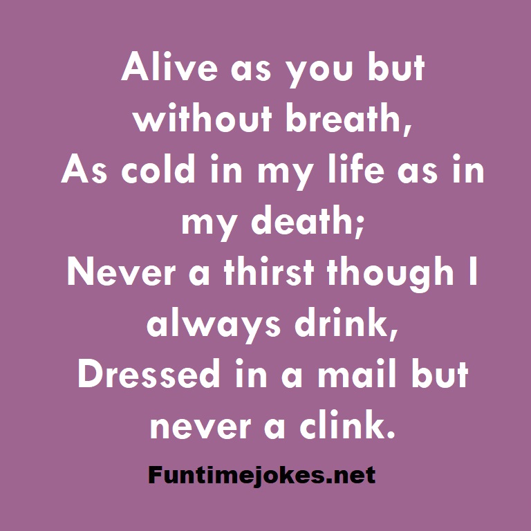 Alive as you but without breath, As cold in my life as in my death; Never a thirst though I always drink, Dressed in a mail but never a clink.