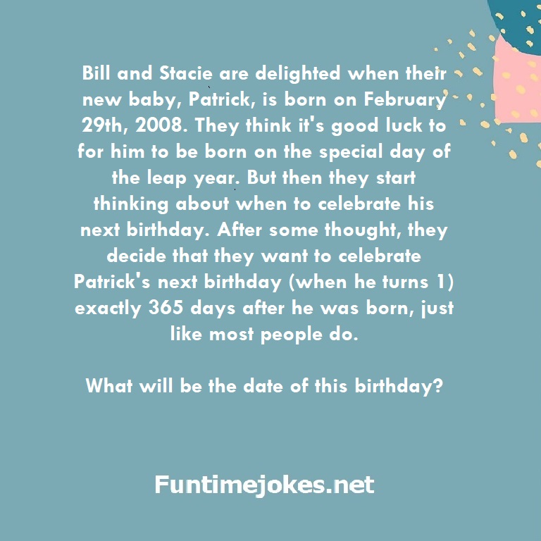 Bill and Stacie are delighted when their new baby, Patrick, is born on February 29th, 2008. They think it's good luck to for him to be born on the special day of the leap year. But then they start thinking about when to celebrate his next birthday. After some thought, they decide that they want to celebrate Patrick's next birthday (when he turns 1) exactly 365 days after he was born, just like most people do. What will be the date of this birthday?