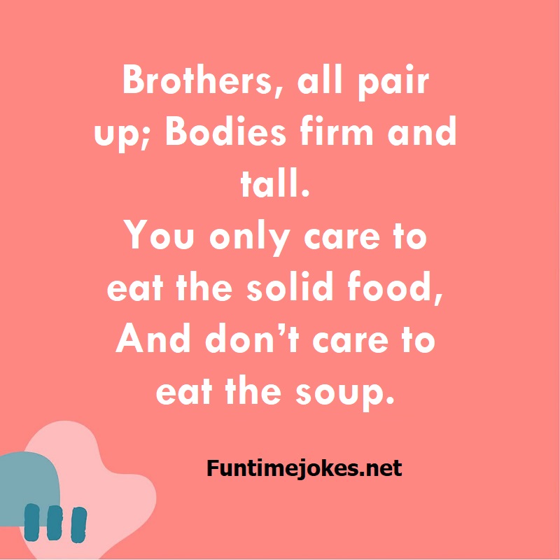 Brothers, all pair up; Bodies firm and tall. You only care to eat the solid food, And don’t care to eat the soup.