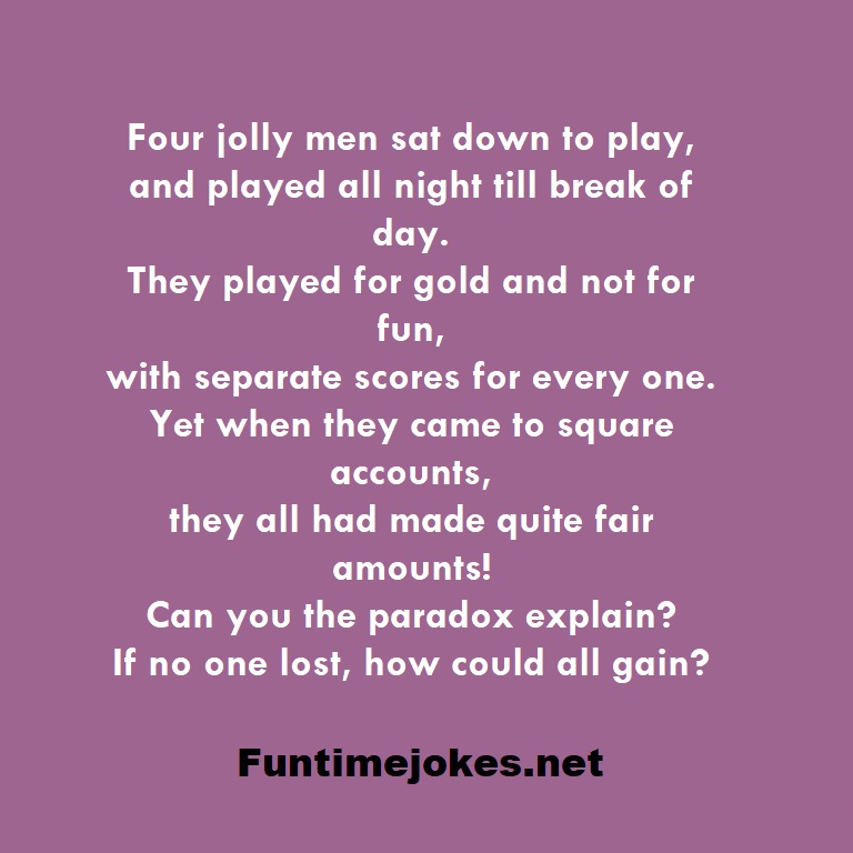 Four jolly men sat down to play, and played all night till break of day. They played for gold and not for fun, with separate scores for every one. Yet when they came to square accounts, they all had made quite fair amounts! Can you the paradox explain? If no one lost, how could all gain?