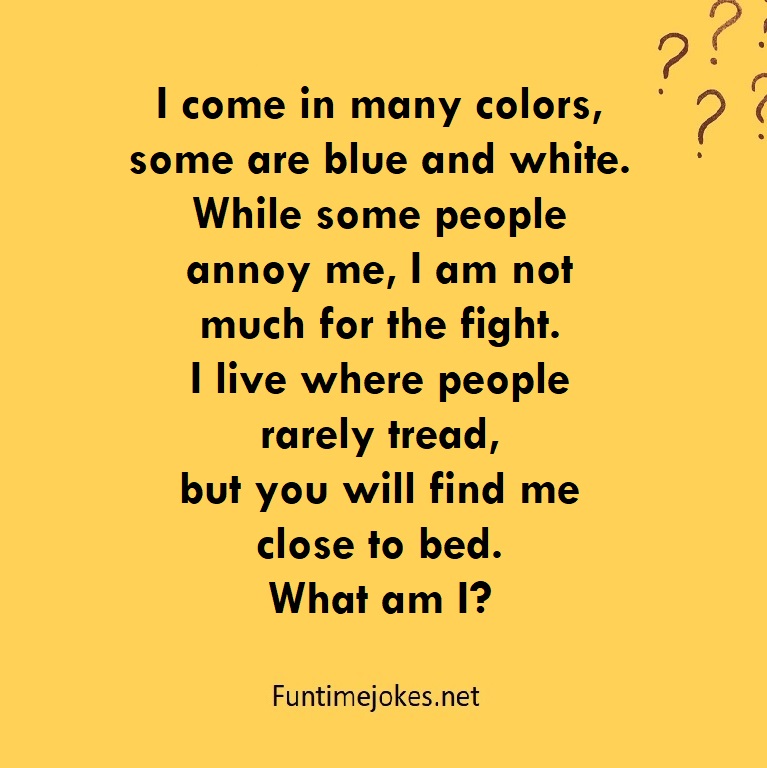 I come in many colors, some are blue and white. While some people annoy me, I am not much for the fight. I live where people rarely tread, but you will find me close to bed. What am I?