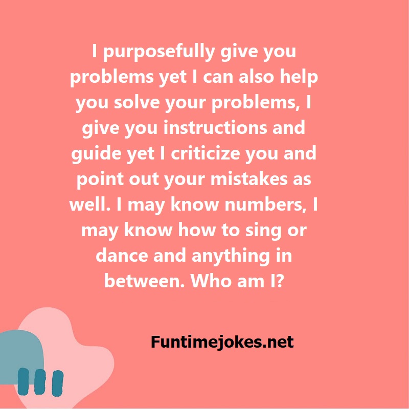 I purposefully give you problems yet I can also help you solve your problems, I give you instructions and guide yet I criticize you and point out your mistakes as well. I may know numbers, I may know how to sing or dance and anything in between. Who am I?
