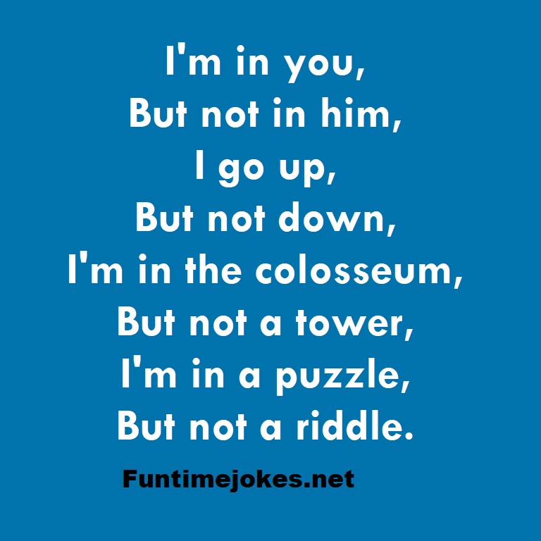 I'm in you, But not in him, I go up, But not down, I'm in the colosseum, But not a tower, I'm in a puzzle, But not a riddle.