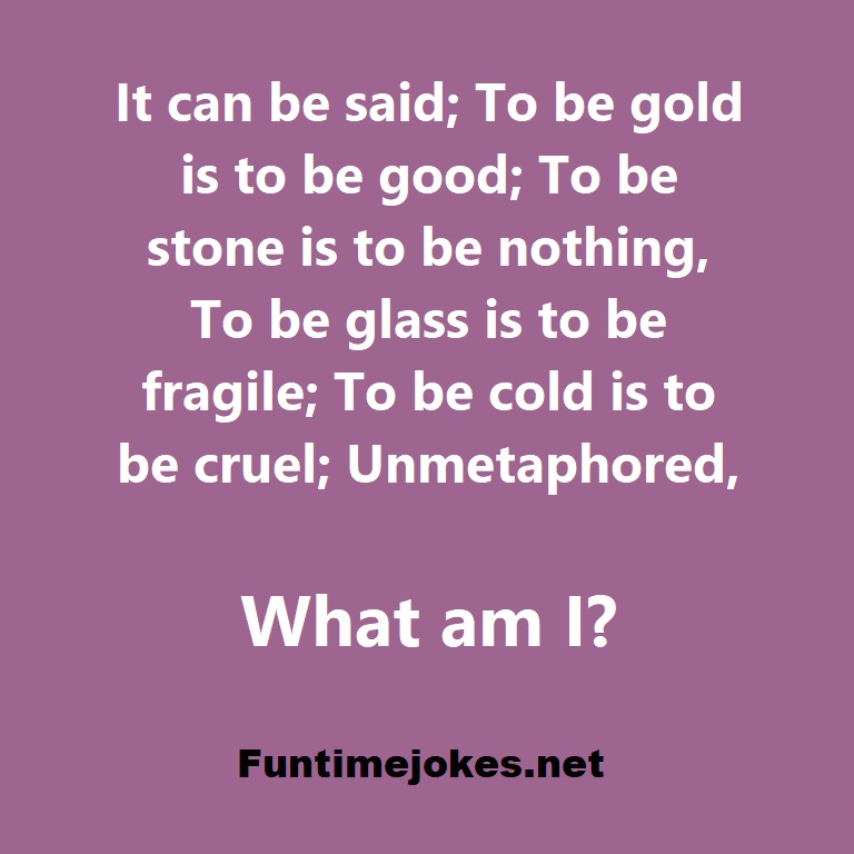 It can be said; To be gold is to be good; To be stone is to be nothing, To be glass is to be fragile; To be cold is to be cruel; Unmetaphored, what am I?