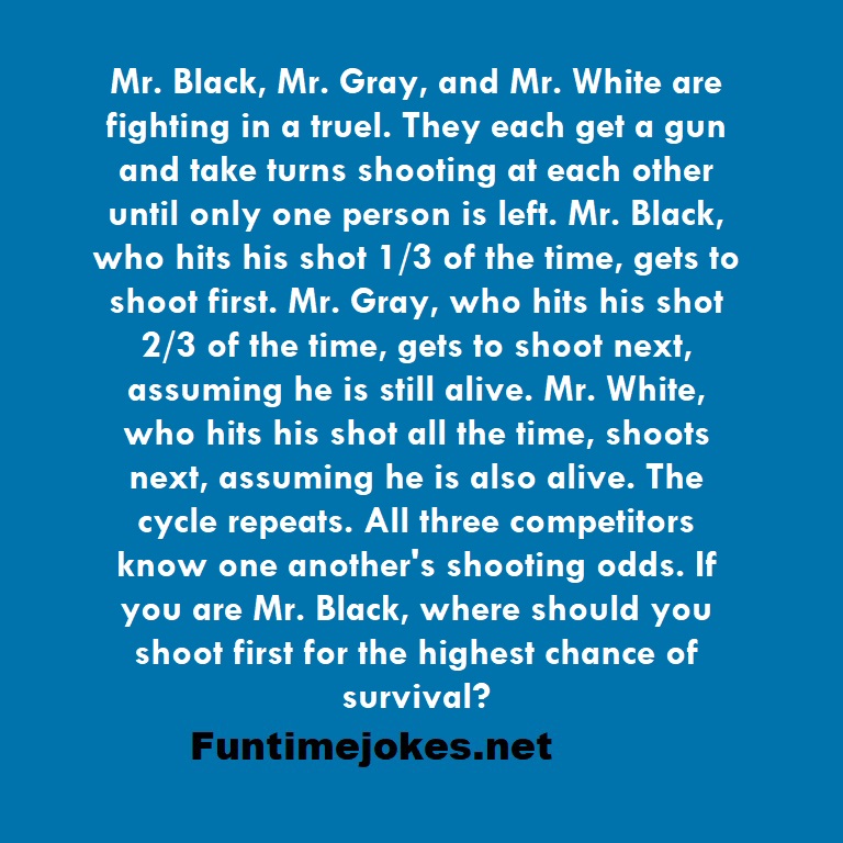 Mr. Black, Mr. Gray, and Mr. White are fighting in a truel. They each get a gun and take turns shooting at each other until only one person is left. Mr. Black, who hits his shot 1/3 of the time, gets to shoot first. Mr. Gray, who hits his shot 2/3 of the time, gets to shoot next, assuming he is still alive. Mr. White, who hits his shot all the time, shoots next, assuming he is also alive. The cycle repeats. All three competitors know one another's shooting odds. If you are Mr. Black, where shoul