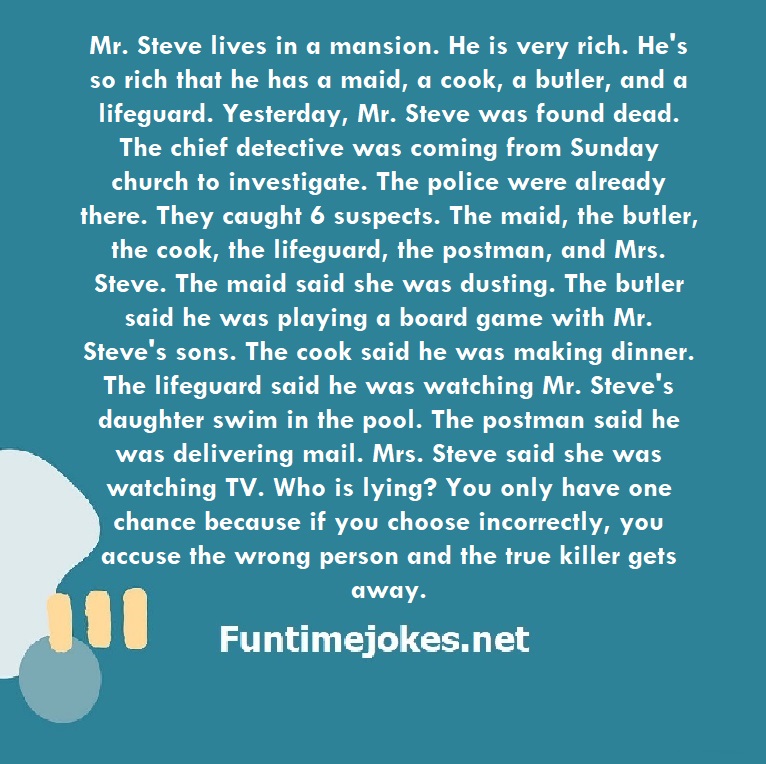 Mr. Steve lives in a mansion. He is very rich. He's so rich that he has a maid, a cook, a butler, and a lifeguard. Yesterday, Mr. Steve was found dead. The chief detective was coming from Sunday church to investigate. The police were already there. They caught 6 suspects. The maid, the butler, the cook, the lifeguard, the postman, and Mrs. Steve. The maid said she was dusting. The butler said he was playing a board game with Mr. Steve's sons. The cook said he was making dinner. The lifeguard sai