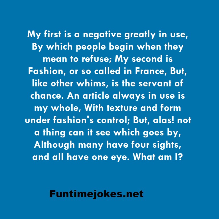 My first is a negative greatly in use, By which people begin when they mean to refuse; My second is Fashion, or so called in France, But, like other whims, is the servant of chance. An article always in use is my whole, With texture and form under fashion's control; But, alas! not a thing can it see which goes by, Although many have four sights, and all have one eye. What am I?