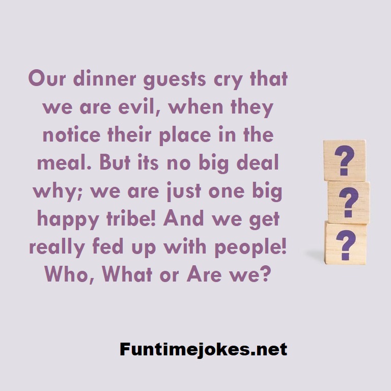 Our dinner guests cry that we are evil, when they notice their place in the meal. But its no big deal why; we are just one big happy tribe! And we get really fed up with people! Who, What or Are we?