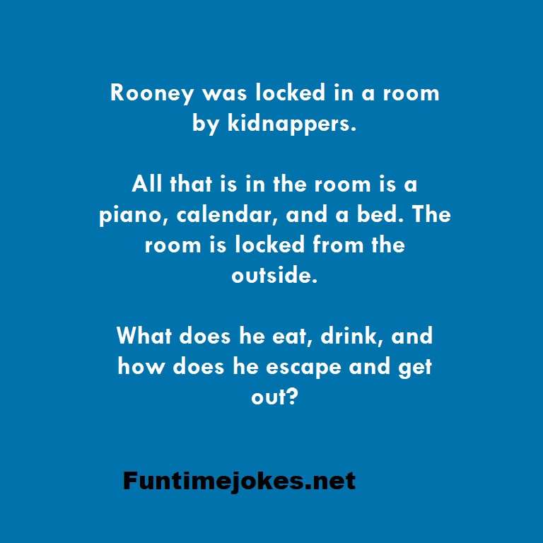 Rooney was locked in a room by kidnappers. All that is in the room is a piano, calendar, and a bed. The room is locked from the outside. What does he eat, drink, and how does he escape and get out?