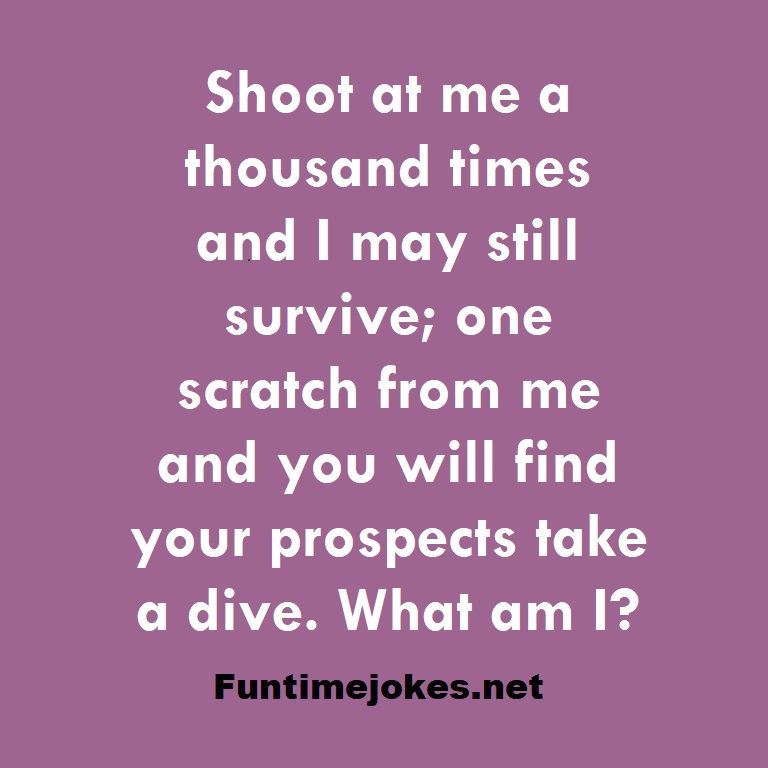 Shoot at me a thousand times and I may still survive; one scratch from me and you will find your prospects take a dive. What am I?