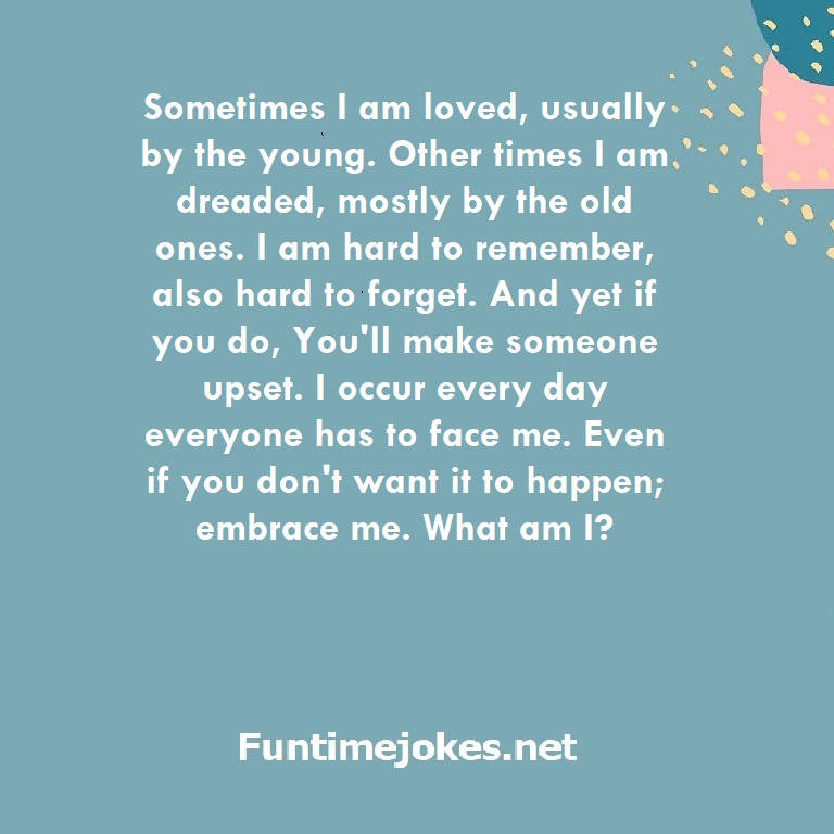 Sometimes I am loved, usually by the young. Other times I am dreaded, mostly by the old ones. I am hard to remember, also hard to forget. And yet if you do, You'll make someone upset. I occur every day everyone has to face me. Even if you don't want it to happen; embrace me. What am I?