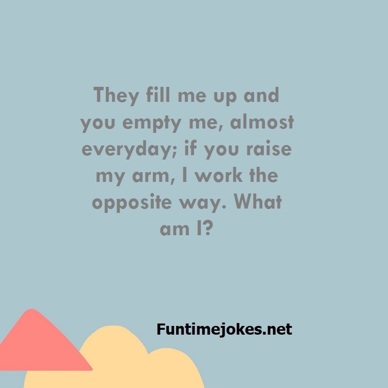 They fill me up and you empty me, almost everyday; if you raise my arm, I work the opposite way. What am I?