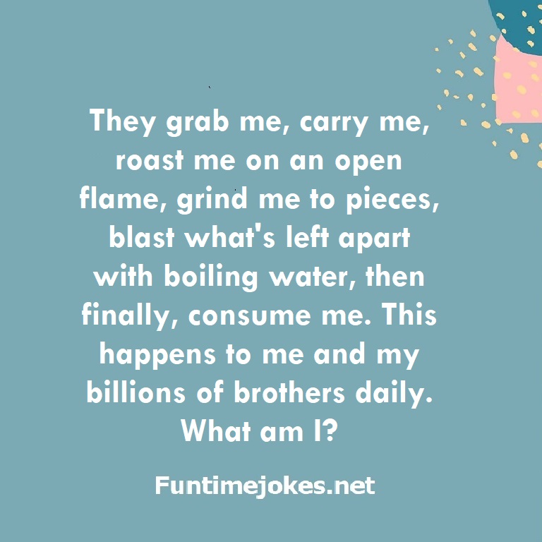 They grab me, carry me, roast me on an open flame, grind me to pieces, blast what's left apart with boiling water, then finally, consume me. This happens to me and my billions of brothers daily. What am I?