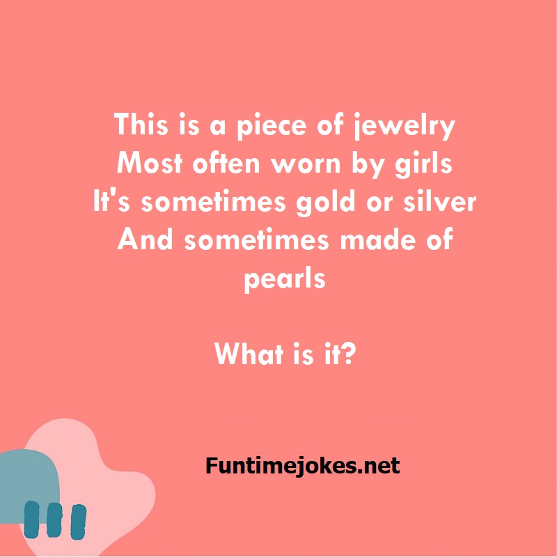 This is a piece of jewelry Most often worn by girls It's sometimes gold or silver And sometimes made of pearls What is it?