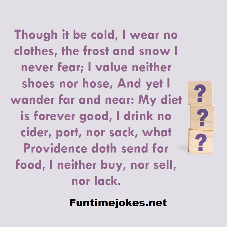 Though it be cold, I wear no clothes, the frost and snow I never fear; I value neither shoes nor hose, And yet I wander far and near: My diet is forever good, I drink no cider, port, nor sack, what Providence doth send for food, I neither buy, nor sell, nor lack.