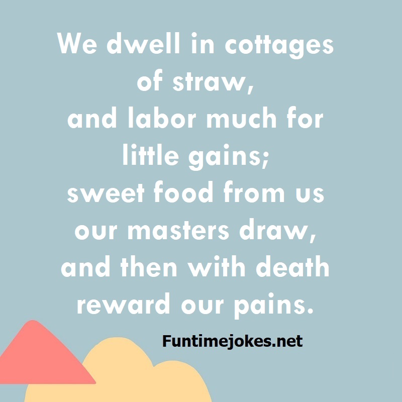 We dwell in cottages of straw, and labor much for little gains; sweet food from us our masters draw, and then with death reward our pains.