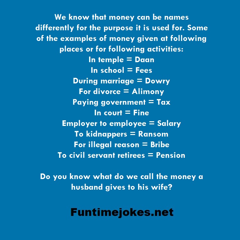 We know that money can be names differently for the purpose it is used for. Some of the examples of money given at following places or for following activities: In temple = Daan In school = Fees During marriage = Dowry For divorce = Alimony Paying government = Tax In court = Fine Employer to employee = Salary To kidnappers = Ransom For illegal reason = Bribe To civil servant retirees = Pension Do you know what do we call the money a husband gives to his wife?