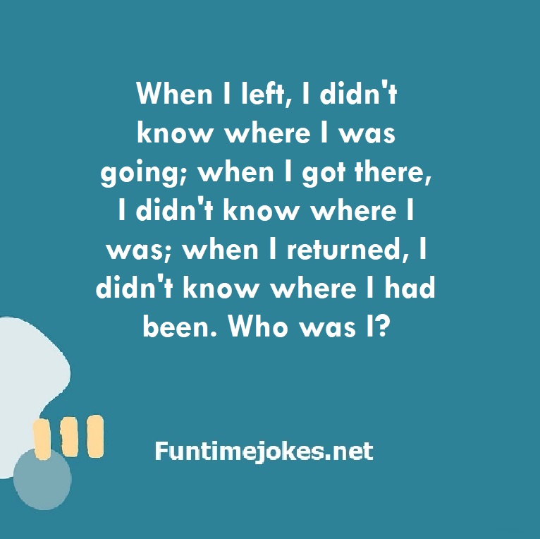 When I left, I didn't know where I was going; when I got there, I didn't know where I was; when I returned, I didn't know where I had been. Who was I?