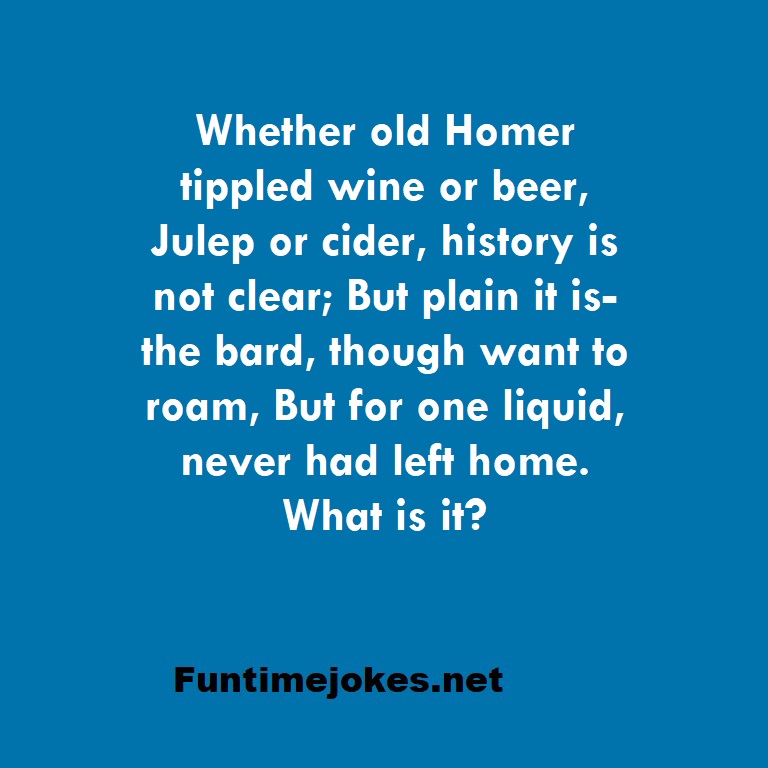 Whether old Homer tippled wine or beer, Julep or cider, history is not clear; But plain it is-the bard, though want to roam, But for one liquid, never had left home. What is it?
