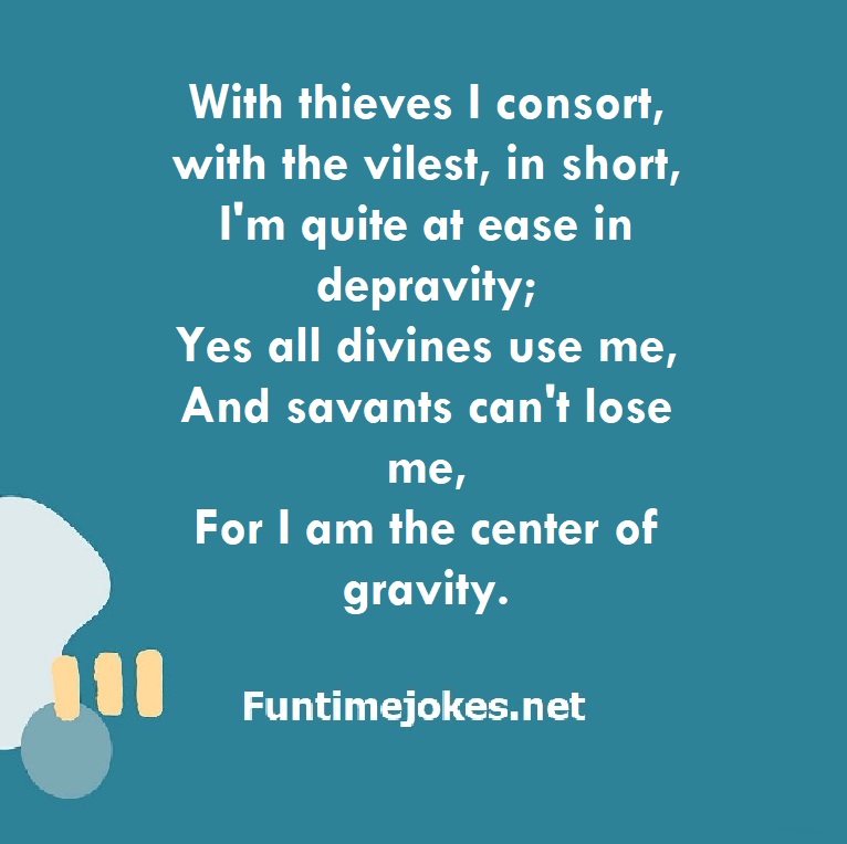 With thieves I consort, with the vilest, in short, I'm quite at ease in depravity; Yes all divines use me, And savants can't lose me, For I am the center of gravity.