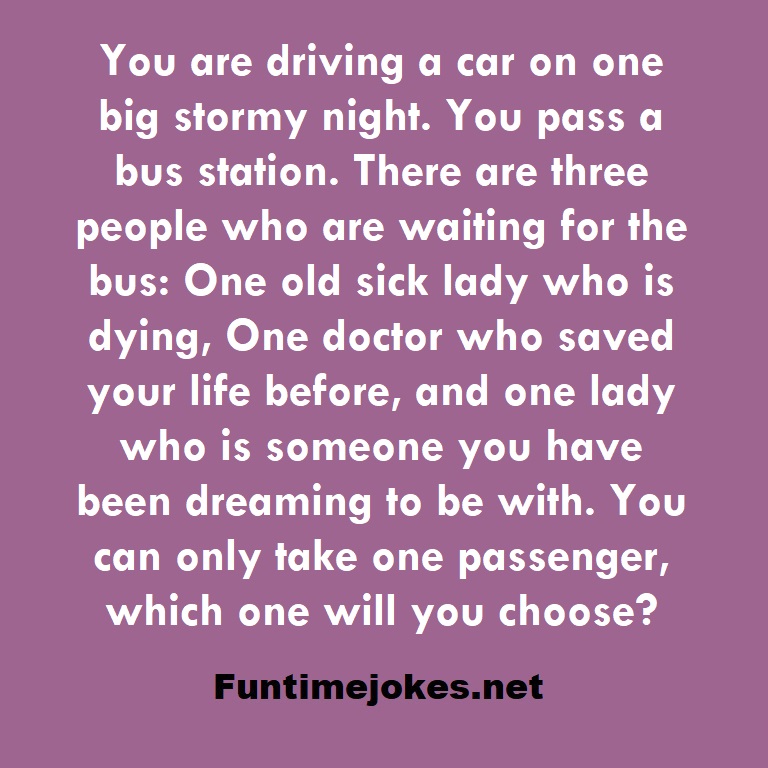 You are driving a car on one big stormy night. You pass a bus station. There are three people who are waiting for the bus: One old sick lady who is dying, One doctor who saved your life before, and one lady who is someone you have been dreaming to be with. You can only take one passenger, which one will you choose?