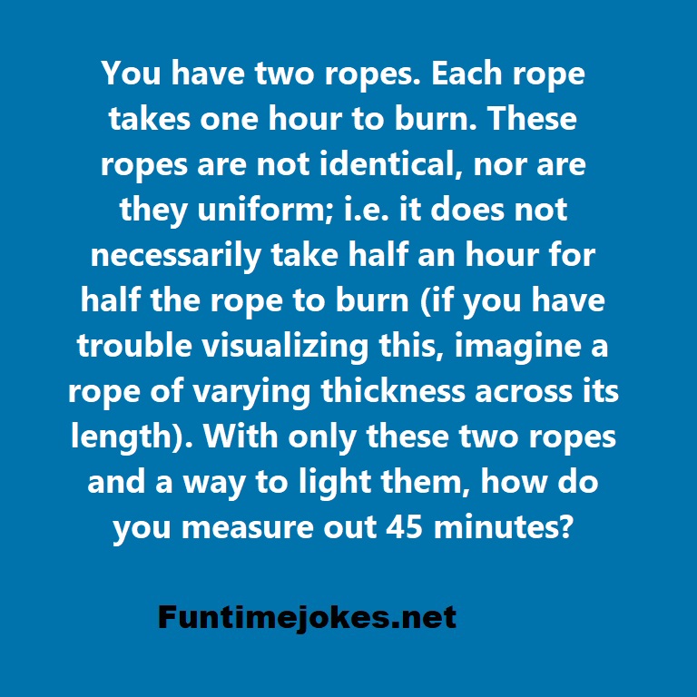 You have two ropes. Each rope takes one hour to burn. These ropes are not identical, nor are they uniform; i.e. it does not necessarily take half an hour for half the rope to burn (if you have trouble visualizing this, imagine a rope of varying thickness across its length). With only these two ropes and a way to light them, how do you measure out 45 minutes?
